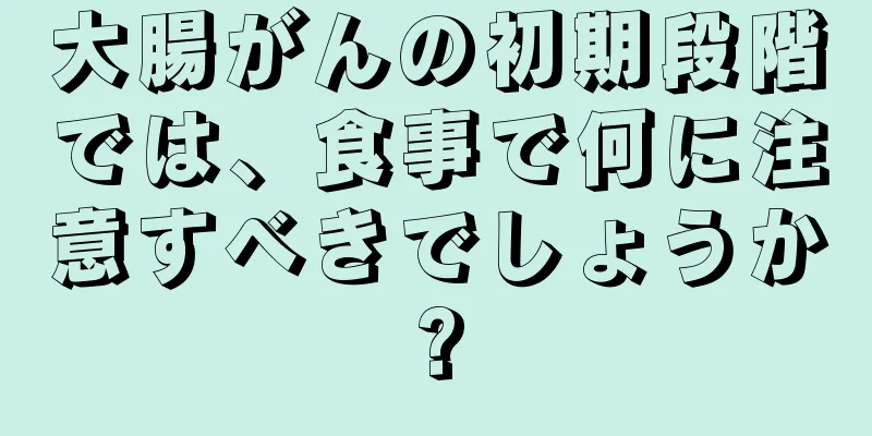 大腸がんの初期段階では、食事で何に注意すべきでしょうか?