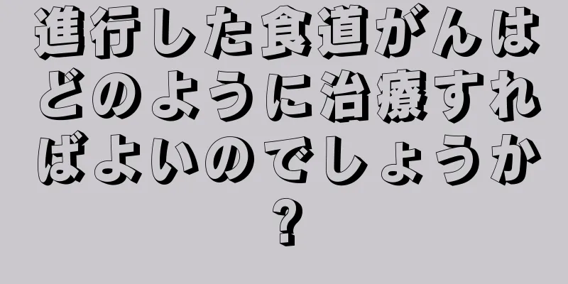 進行した食道がんはどのように治療すればよいのでしょうか?