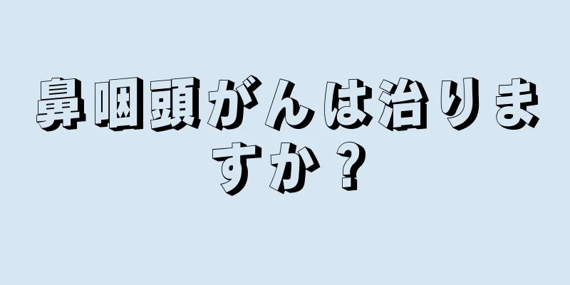 鼻咽頭がんは治りますか？
