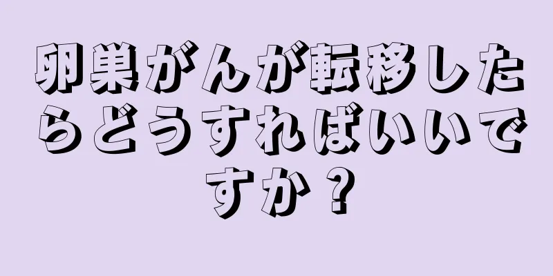 卵巣がんが転移したらどうすればいいですか？