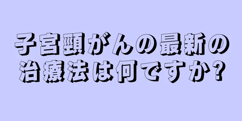 子宮頸がんの最新の治療法は何ですか?