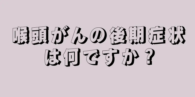 喉頭がんの後期症状は何ですか？