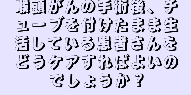 喉頭がんの手術後、チューブを付けたまま生活している患者さんをどうケアすればよいのでしょうか？