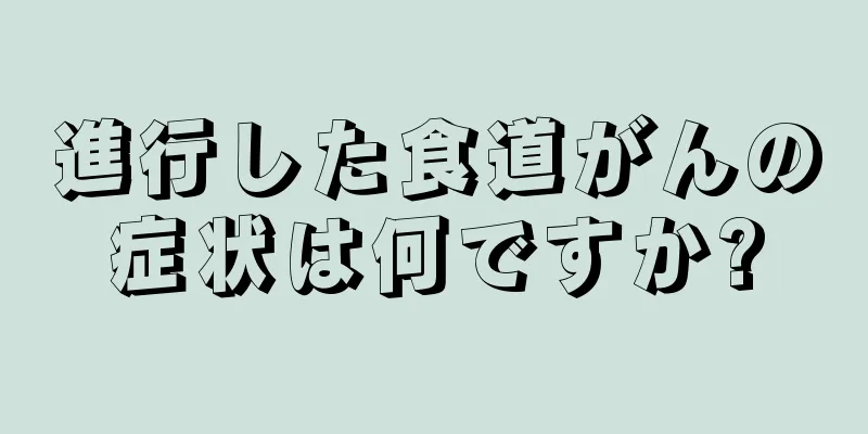進行した食道がんの症状は何ですか?