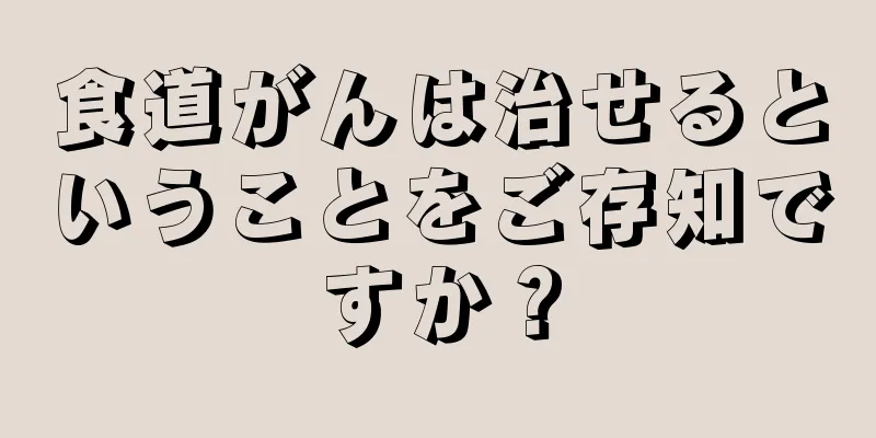 食道がんは治せるということをご存知ですか？
