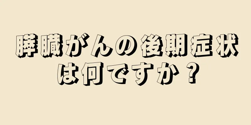 膵臓がんの後期症状は何ですか？