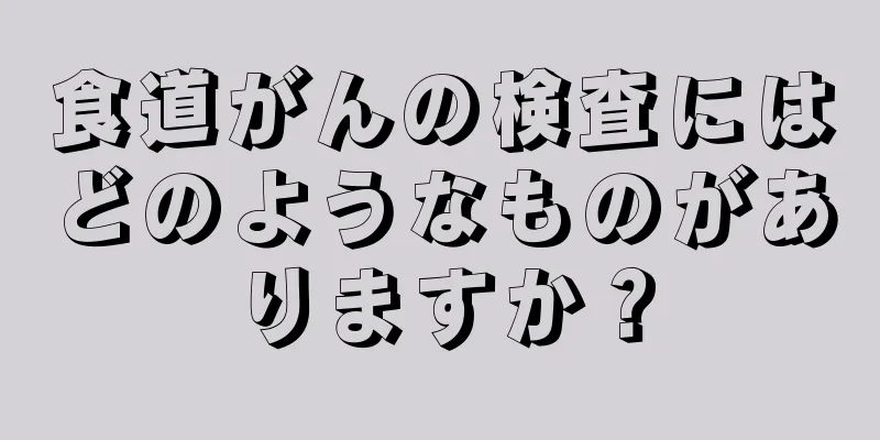 食道がんの検査にはどのようなものがありますか？