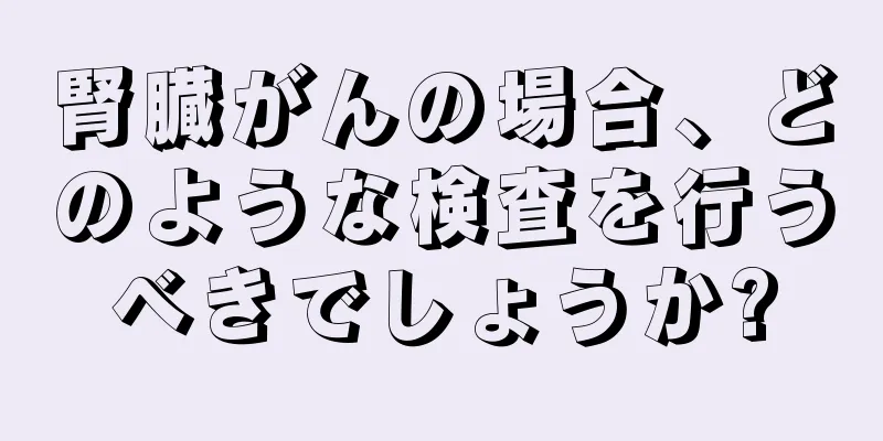腎臓がんの場合、どのような検査を行うべきでしょうか?