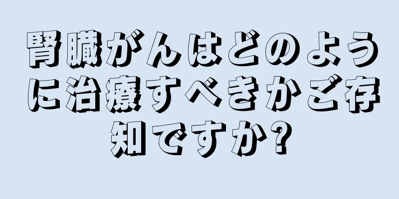 腎臓がんはどのように治療すべきかご存知ですか?