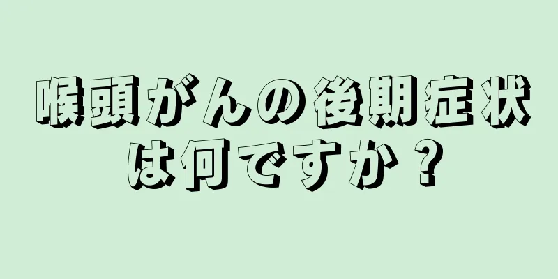 喉頭がんの後期症状は何ですか？