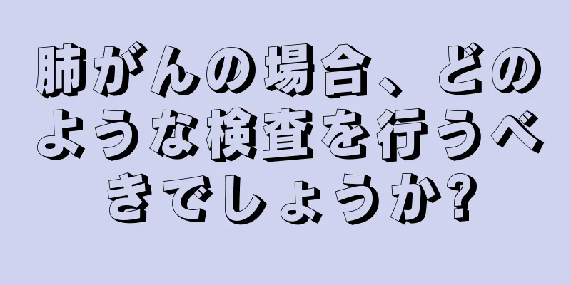 肺がんの場合、どのような検査を行うべきでしょうか?