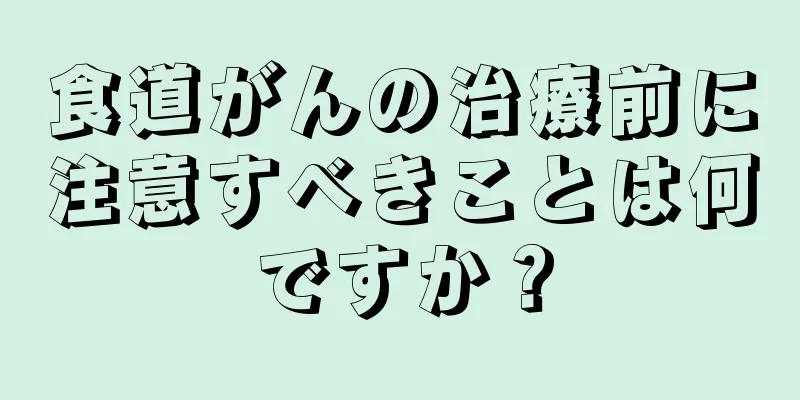 食道がんの治療前に注意すべきことは何ですか？