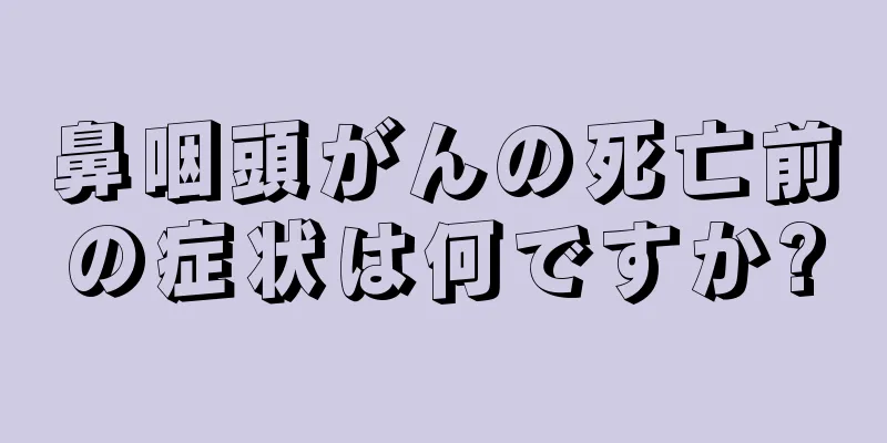 鼻咽頭がんの死亡前の症状は何ですか?