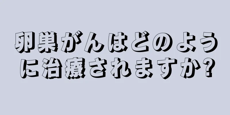 卵巣がんはどのように治療されますか?