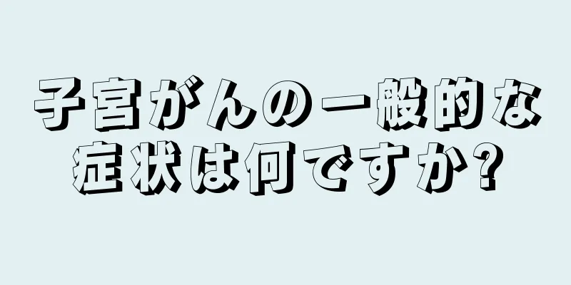 子宮がんの一般的な症状は何ですか?