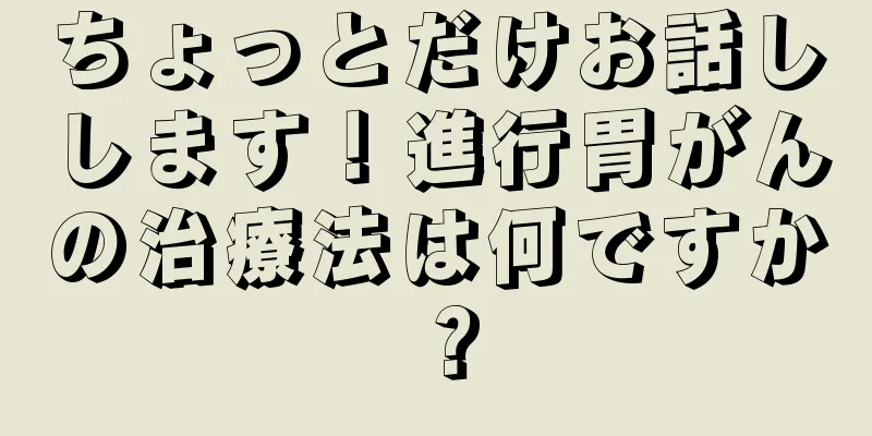 ちょっとだけお話しします！進行胃がんの治療法は何ですか？
