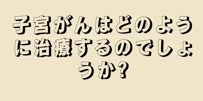 子宮がんはどのように治療するのでしょうか?
