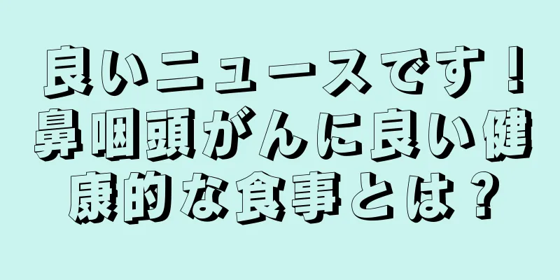 良いニュースです！鼻咽頭がんに良い健康的な食事とは？