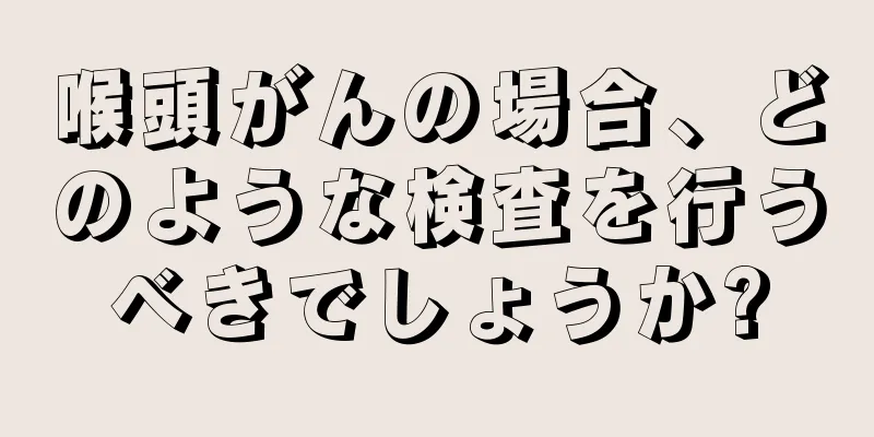 喉頭がんの場合、どのような検査を行うべきでしょうか?