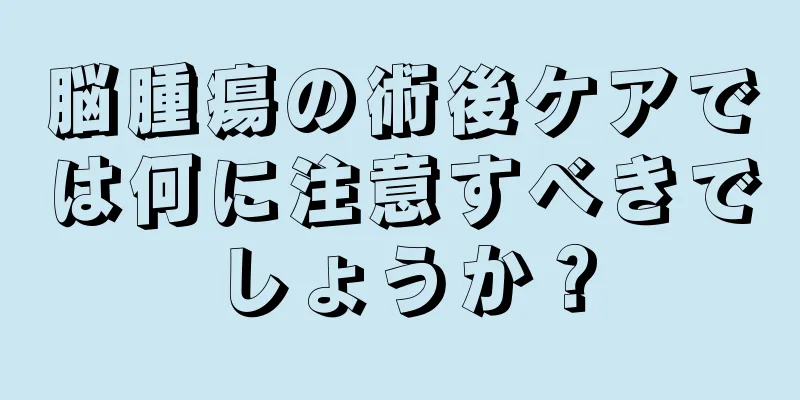 脳腫瘍の術後ケアでは何に注意すべきでしょうか？