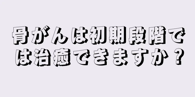 骨がんは初期段階では治癒できますか？