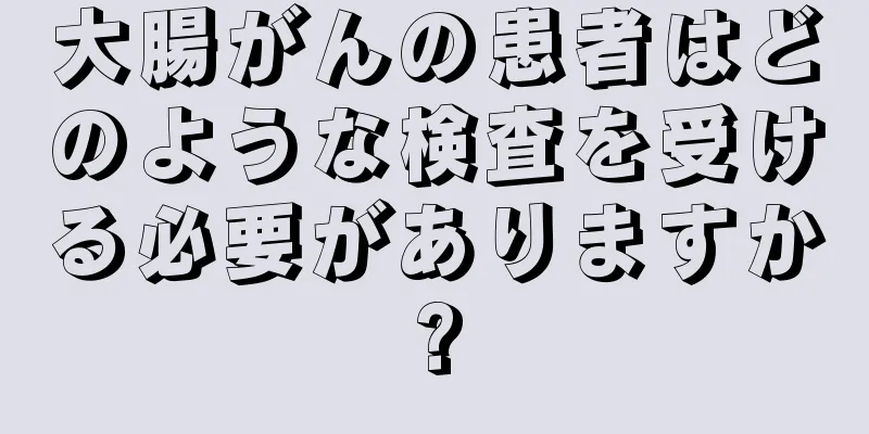 大腸がんの患者はどのような検査を受ける必要がありますか?