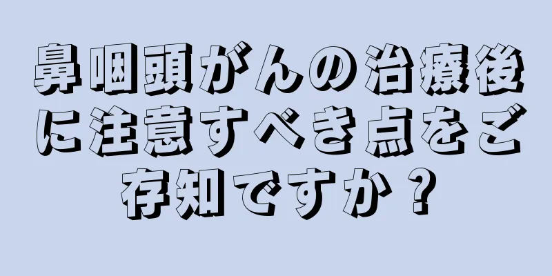 鼻咽頭がんの治療後に注意すべき点をご存知ですか？