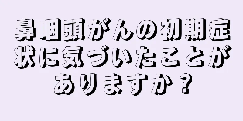 鼻咽頭がんの初期症状に気づいたことがありますか？