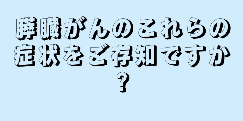 膵臓がんのこれらの症状をご存知ですか?
