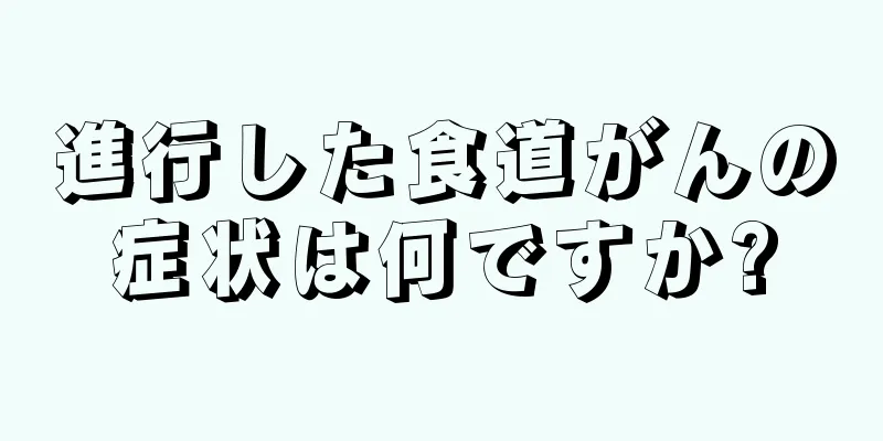 進行した食道がんの症状は何ですか?