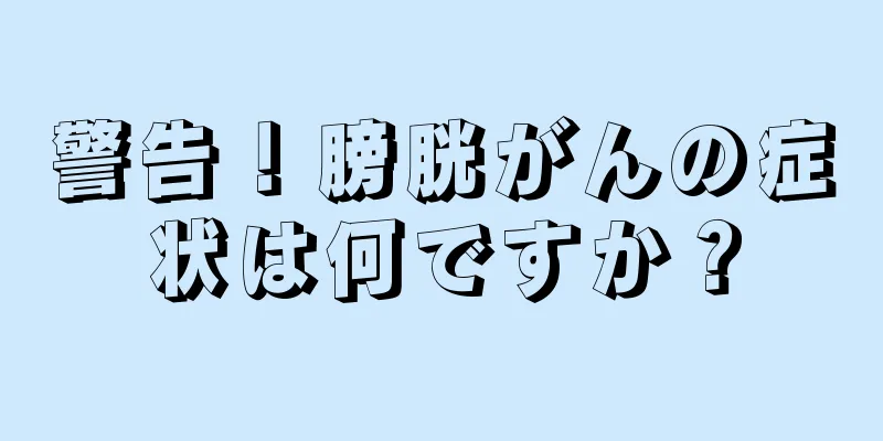 警告！膀胱がんの症状は何ですか？