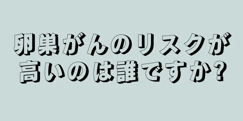 卵巣がんのリスクが高いのは誰ですか?