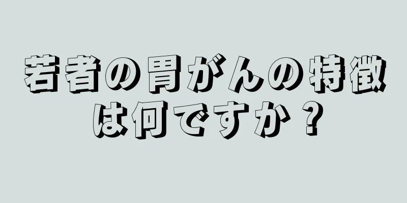 若者の胃がんの特徴は何ですか？