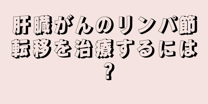 肝臓がんのリンパ節転移を治療するには？