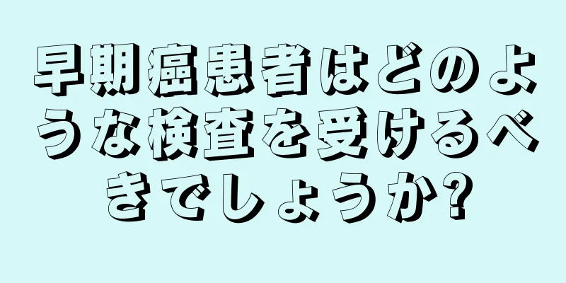 早期癌患者はどのような検査を受けるべきでしょうか?