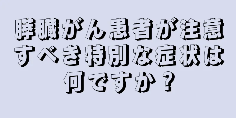 膵臓がん患者が注意すべき特別な症状は何ですか？