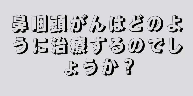 鼻咽頭がんはどのように治療するのでしょうか？