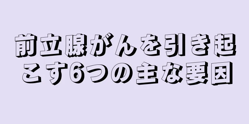 前立腺がんを引き起こす6つの主な要因
