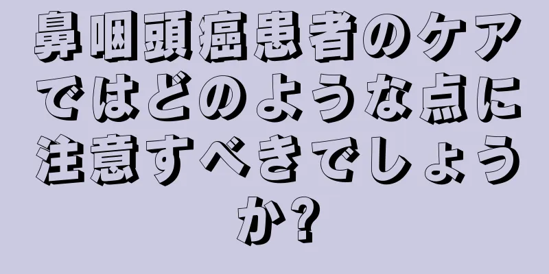 鼻咽頭癌患者のケアではどのような点に注意すべきでしょうか?