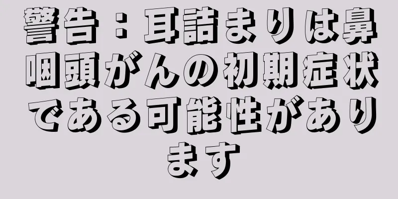 警告：耳詰まりは鼻咽頭がんの初期症状である可能性があります