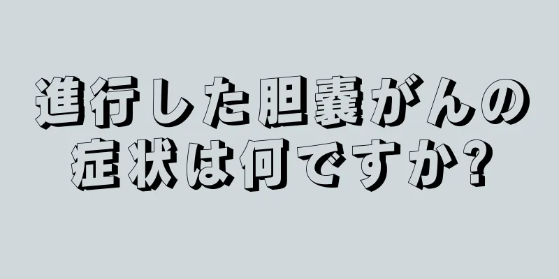 進行した胆嚢がんの症状は何ですか?