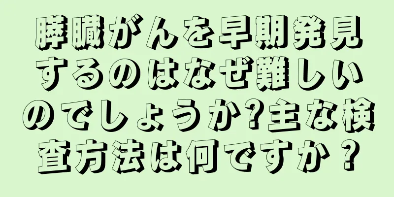 膵臓がんを早期発見するのはなぜ難しいのでしょうか?主な検査方法は何ですか？