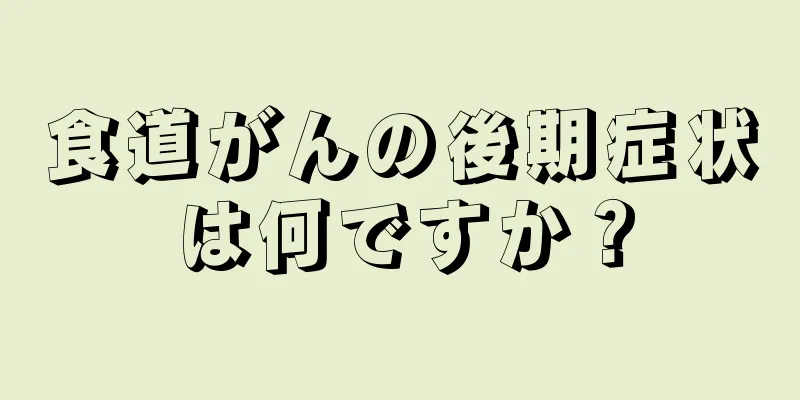 食道がんの後期症状は何ですか？